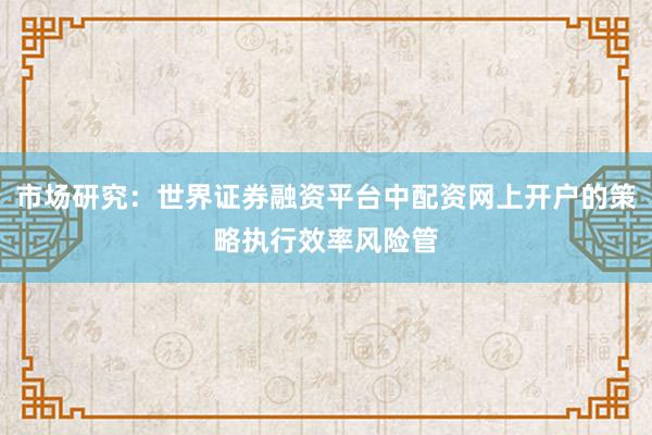 市场研究：世界证券融资平台中配资网上开户的策略执行效率风险管