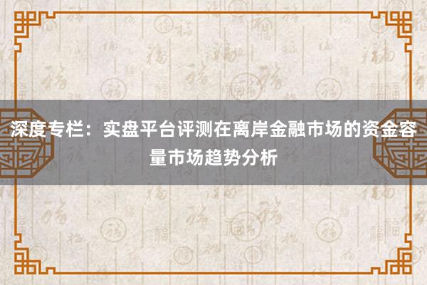 深度专栏：实盘平台评测在离岸金融市场的资金容量市场趋势分析