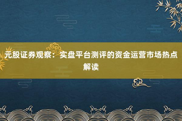 元股证券观察：实盘平台测评的资金运营市场热点解读