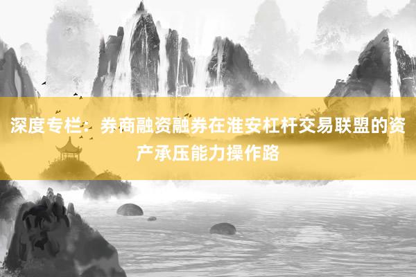 深度专栏：券商融资融券在淮安杠杆交易联盟的资产承压能力操作路