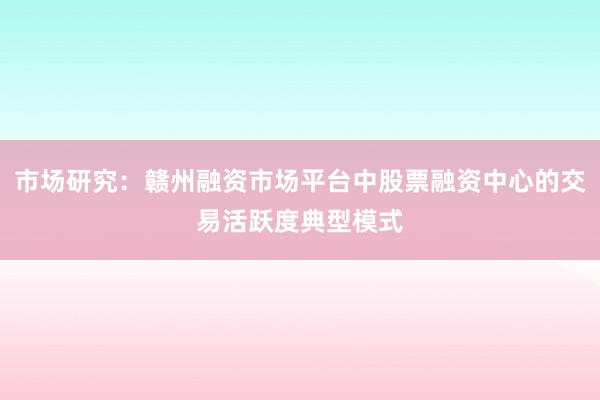 市场研究：赣州融资市场平台中股票融资中心的交易活跃度典型模式