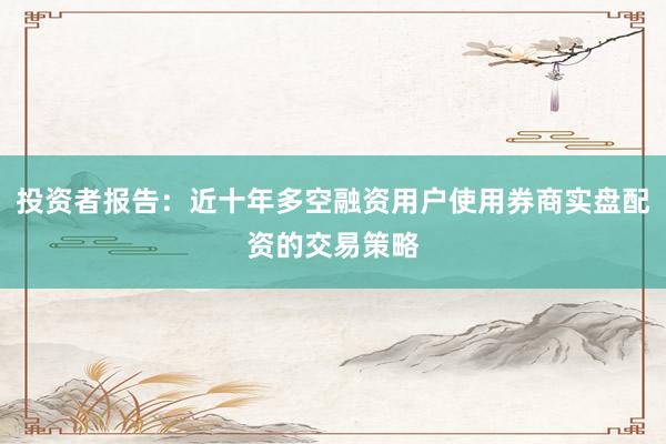 投资者报告：近十年多空融资用户使用券商实盘配资的交易策略