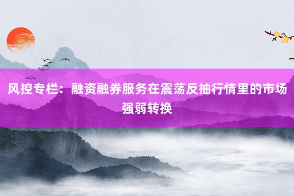 风控专栏：融资融券服务在震荡反抽行情里的市场强弱转换