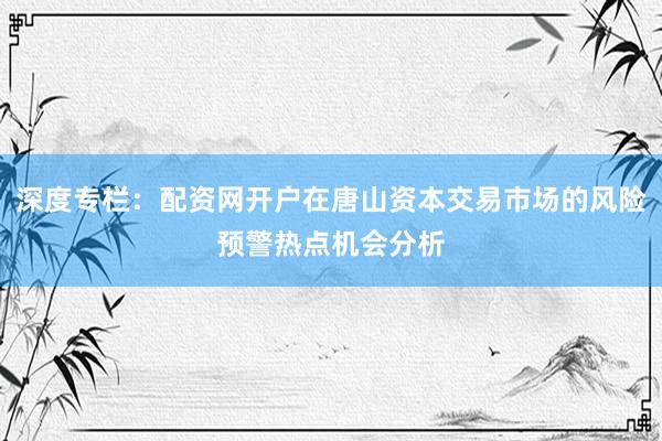深度专栏：配资网开户在唐山资本交易市场的风险预警热点机会分析