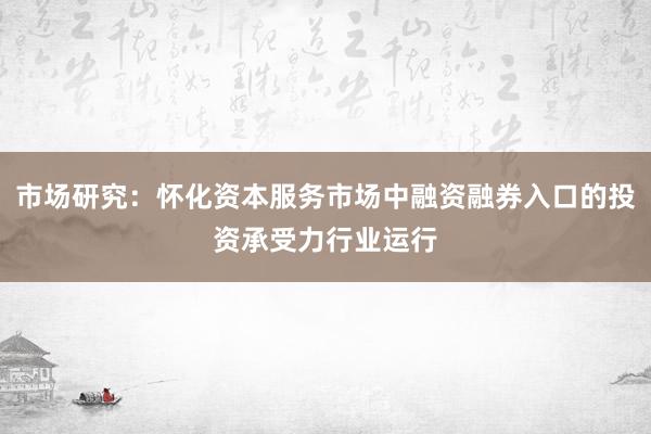 市场研究：怀化资本服务市场中融资融券入口的投资承受力行业运行