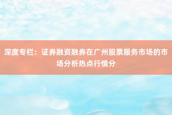 深度专栏：证券融资融券在广州股票服务市场的市场分析热点行情分