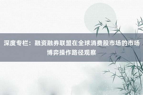 深度专栏：融资融券联盟在全球消费股市场的市场博弈操作路径观察