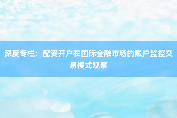 深度专栏：配资开户在国际金融市场的账户监控交易模式观察
