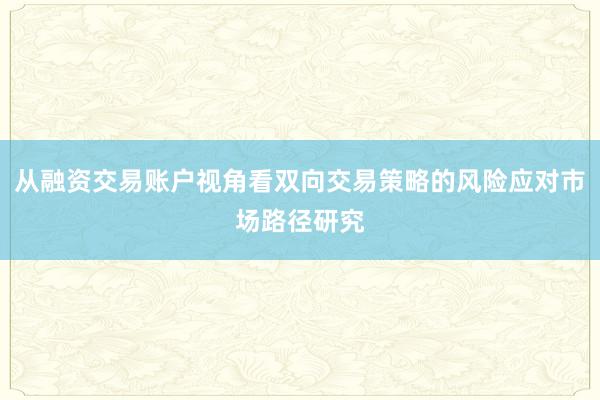 从融资交易账户视角看双向交易策略的风险应对市场路径研究