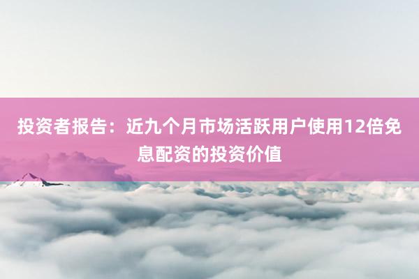 投资者报告：近九个月市场活跃用户使用12倍免息配资的投资价值