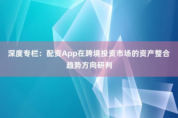深度专栏：配资App在跨境投资市场的资产整合趋势方向研判