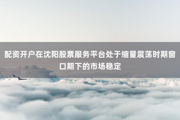 配资开户在沈阳股票服务平台处于缩量震荡时期窗口期下的市场稳定