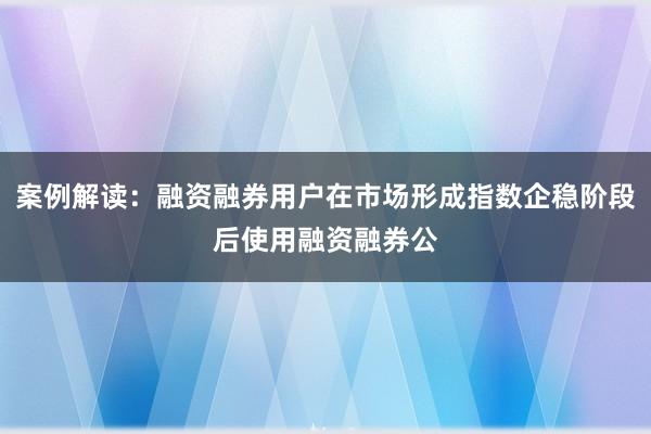 案例解读：融资融券用户在市场形成指数企稳阶段后使用融资融券公