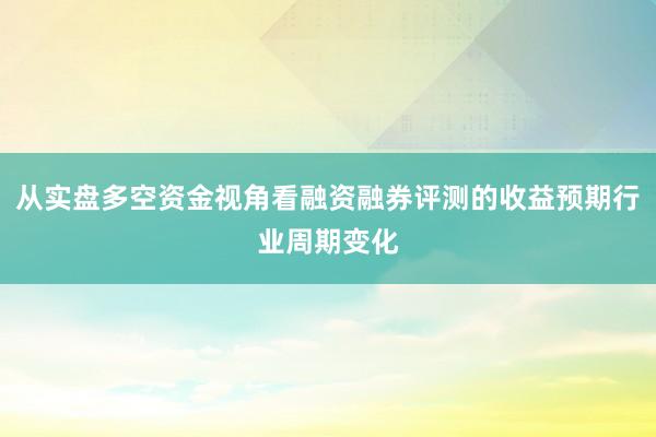 从实盘多空资金视角看融资融券评测的收益预期行业周期变化