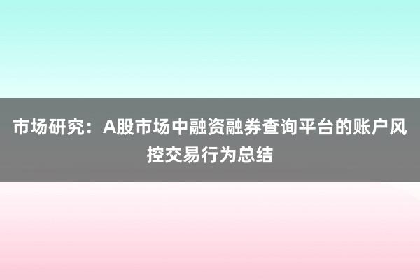 市场研究：A股市场中融资融券查询平台的账户风控交易行为总结