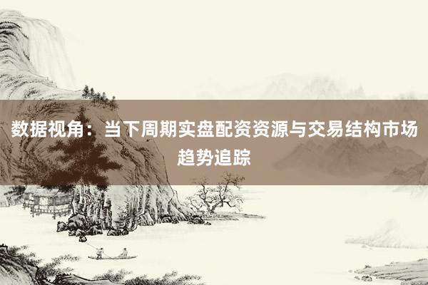 数据视角：当下周期实盘配资资源与交易结构市场趋势追踪