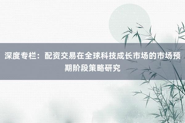 深度专栏：配资交易在全球科技成长市场的市场预期阶段策略研究