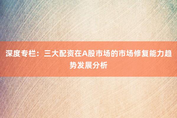 深度专栏：三大配资在A股市场的市场修复能力趋势发展分析