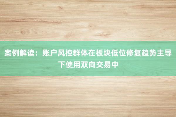案例解读：账户风控群体在板块低位修复趋势主导下使用双向交易中