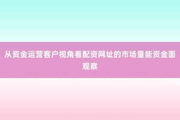 从资金运营客户视角看配资网址的市场量能资金面观察