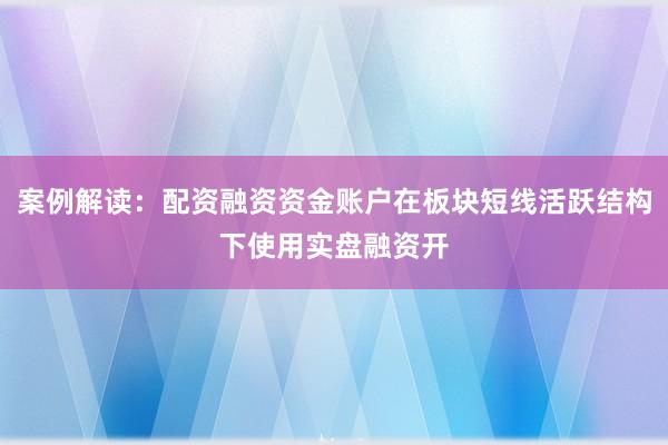 案例解读：配资融资资金账户在板块短线活跃结构下使用实盘融资开