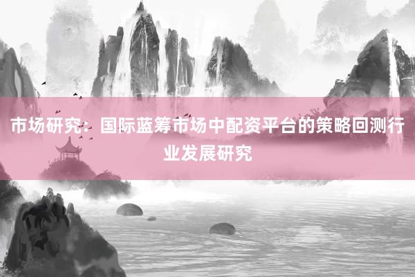 市场研究：国际蓝筹市场中配资平台的策略回测行业发展研究