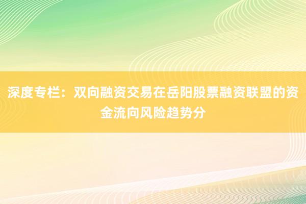 深度专栏：双向融资交易在岳阳股票融资联盟的资金流向风险趋势分