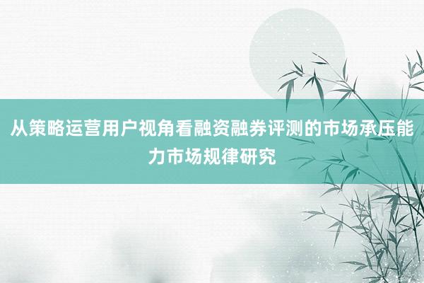 从策略运营用户视角看融资融券评测的市场承压能力市场规律研究