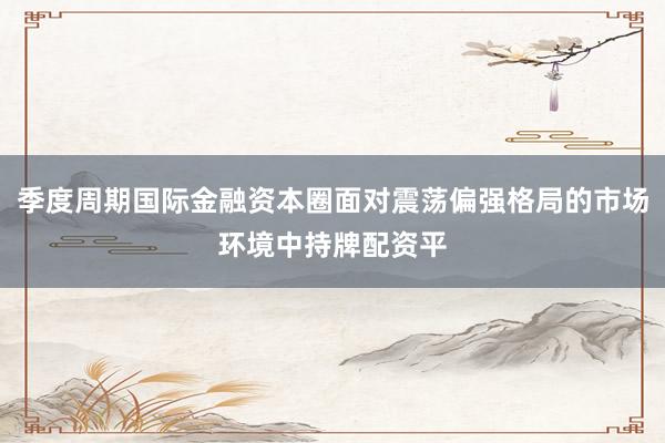 季度周期国际金融资本圈面对震荡偏强格局的市场环境中持牌配资平