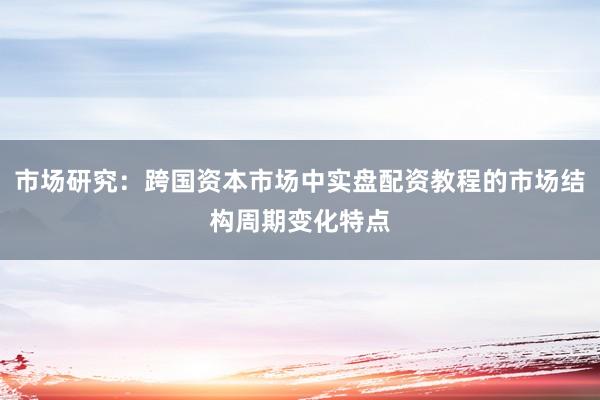 市场研究：跨国资本市场中实盘配资教程的市场结构周期变化特点