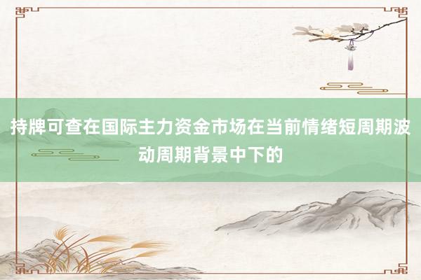 持牌可查在国际主力资金市场在当前情绪短周期波动周期背景中下的