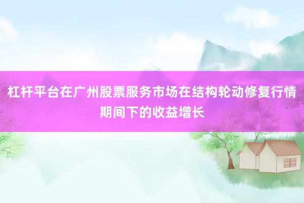杠杆平台在广州股票服务市场在结构轮动修复行情期间下的收益增长
