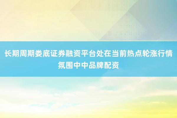 长期周期娄底证券融资平台处在当前热点轮涨行情氛围中中品牌配资