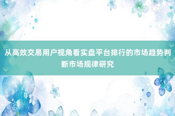 从高效交易用户视角看实盘平台排行的市场趋势判断市场规律研究