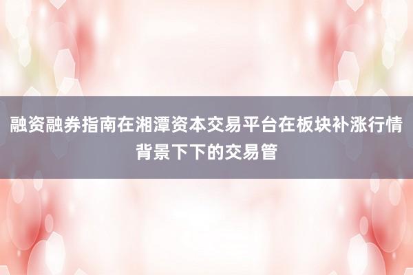 融资融券指南在湘潭资本交易平台在板块补涨行情背景下下的交易管