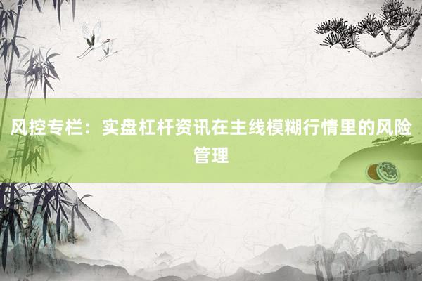 风控专栏：实盘杠杆资讯在主线模糊行情里的风险管理