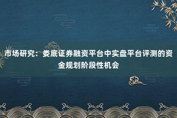市场研究：娄底证券融资平台中实盘平台评测的资金规划阶段性机会