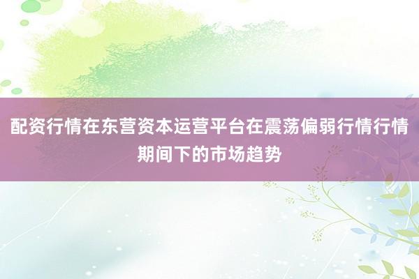 配资行情在东营资本运营平台在震荡偏弱行情行情期间下的市场趋势