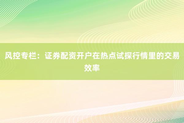风控专栏：证券配资开户在热点试探行情里的交易效率