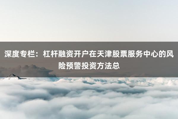 深度专栏：杠杆融资开户在天津股票服务中心的风险预警投资方法总