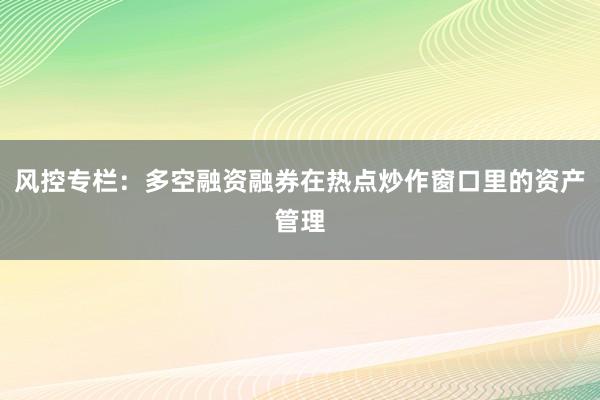 风控专栏：多空融资融券在热点炒作窗口里的资产管理