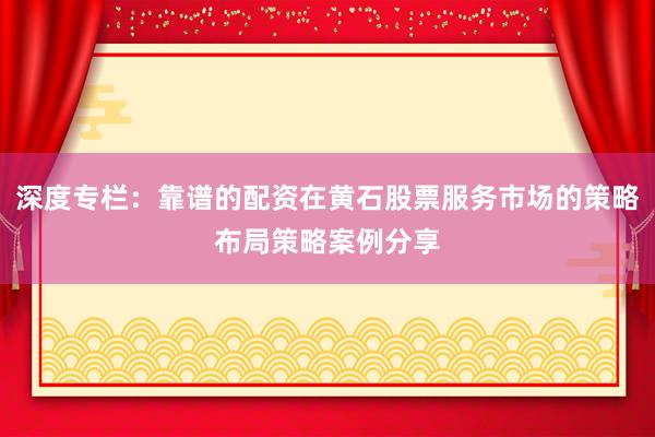 深度专栏：靠谱的配资在黄石股票服务市场的策略布局策略案例分享