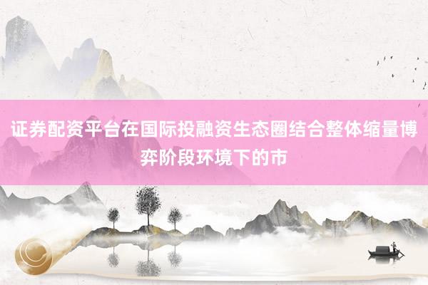 证券配资平台在国际投融资生态圈结合整体缩量博弈阶段环境下的市