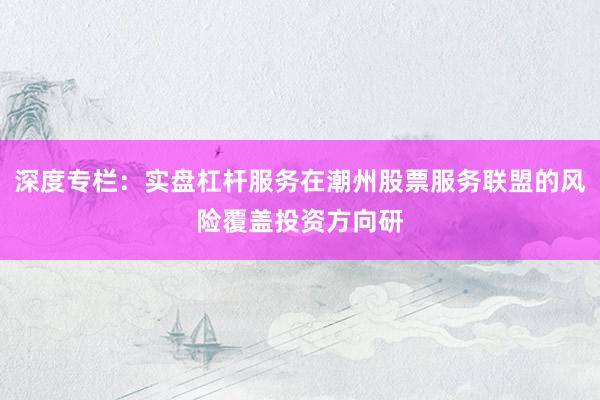 深度专栏：实盘杠杆服务在潮州股票服务联盟的风险覆盖投资方向研