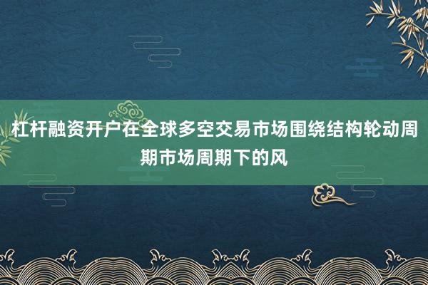 杠杆融资开户在全球多空交易市场围绕结构轮动周期市场周期下的风