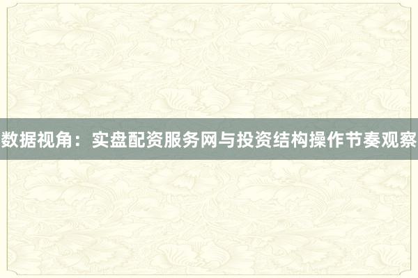 数据视角：实盘配资服务网与投资结构操作节奏观察