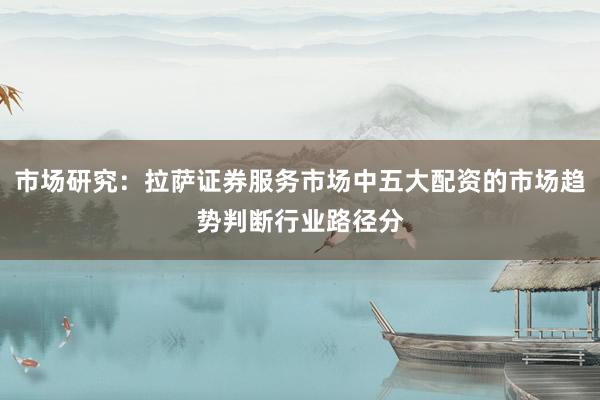 市场研究：拉萨证券服务市场中五大配资的市场趋势判断行业路径分