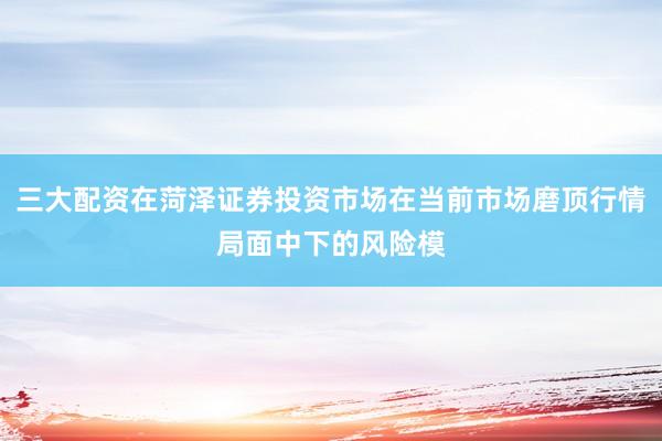 三大配资在菏泽证券投资市场在当前市场磨顶行情局面中下的风险模