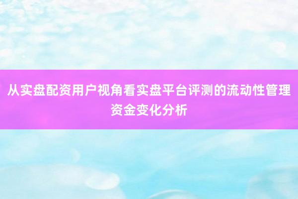 从实盘配资用户视角看实盘平台评测的流动性管理资金变化分析