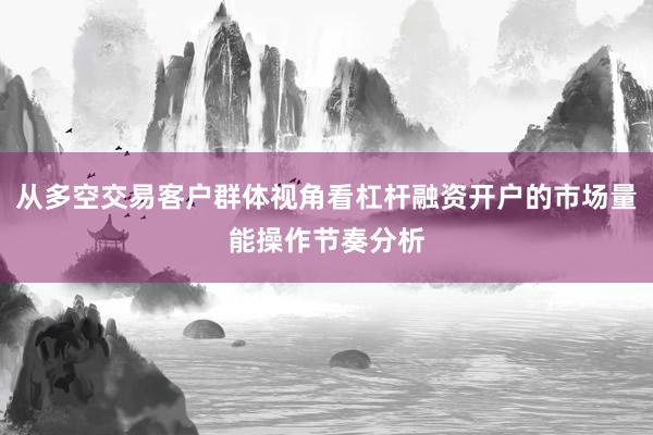 从多空交易客户群体视角看杠杆融资开户的市场量能操作节奏分析